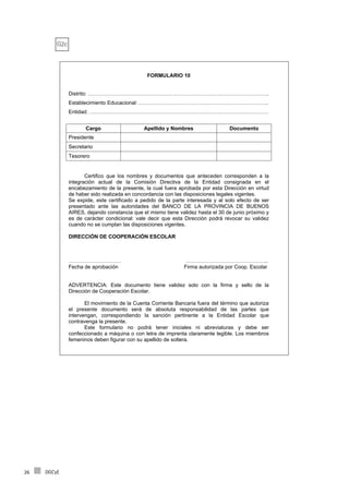 DGCyE26
FORMULARIO 10
Distrito: ………………………………………………………………………………………….
Establecimiento Educacional: .……………………………………………………………….
Entidad: …………………………………………………………………………………………
Cargo Apellido y Nombres Documento
Presidente
Secretario
Tesorero
Certifico que los nombres y documentos que anteceden corresponden a la
integración actual de la Comisión Directiva de la Entidad consignada en el
encabezamiento de la presente, la cual fuera aprobada por esta Dirección en virtud
de haber sido realizada en concordancia con las disposiciones legales vigentes.
Se expide, este certificado a pedido de la parte interesada y al solo efecto de ser
presentado ante las autoridades del BANCO DE LA PROVINCIA DE BUENOS
AIRES, dejando constancia que el mismo tiene validez hasta el 30 de junio próximo y
es de carácter condicional: vale decir que esta Dirección podrá revocar su validez
cuando no se cumplan las disposiciones vigentes.
DIRECCIÓN DE COOPERACIÓN ESCOLAR
………………………… ………………………………………..
Fecha de aprobación Firma autorizada por Coop. Escolar
ADVERTENCIA: Este documento tiene validez solo con la firma y sello de la
Dirección de Cooperación Escolar.
El movimiento de la Cuenta Corriente Bancaria fuera del término que autoriza
el presente documento será de absoluta responsabilidad de las partes que
intervengan, correspondiendo la sanción pertinente a la Entidad Escolar que
contravenga la presente.
Este formulario no podrá tener iniciales ni abreviaturas y debe ser
confeccionado a máquina o con letra de imprenta claramente legible. Los miembros
femeninos deben figurar con su apellido de soltera.
G2c
 