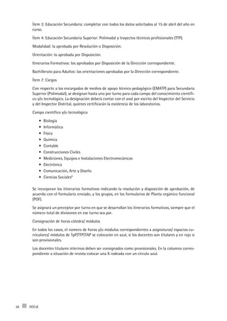 DGCyE28
Ítem 3: Educación Secundaria: completar con todos los datos solicitados al 15 de abril del año en
curso.
Ítem 4: Educación Secundaria Superior: Polimodal y trayectos técnicos profesionales (TTP).
Modalidad: la aprobada por Resolución o Disposición.
Orientación: la aprobada por Disposición.
Itinerarios Formativos: los aprobados por Disposición de la Dirección correspondiente.
Bachillerato para Adultos: las orientaciones aprobadas por la Dirección correspondiente.
Ítem 7: Cargos
Con respecto a los encargados de medios de apoyo técnico pedagógico (EMATP) para Secundaria
Superior (Polimodal), se designan hasta uno por turno para cada campo del conocimiento científi-
co y/o tecnológico. La designación deberá contar con el aval por escrito del Inspector del Servicio
y del Inspector Distrital, quienes certificarán la existencia de los laboratorios.
Campo científico y/o tecnológico
Biología•	
Informática•	
Física•	
Química•	
Contable•	
Construcciones Civiles•	
Mediciones, Equipos e Instalaciones Electromecánicas•	
Electrónica•	
Comunicación, Arte y Diseño•	
Ciencias Sociales*•	
Se incorporan los itinerarios formativos indicando la resolución y disposición de aprobación, de
acuerdo con el formulario enviado, y los grupos, en los formularios de Planta orgánico funcional
(POF).
Se asignará un preceptor por turno en que se desarrollan los itinerarios formativos, siempre que el
número total de divisiones en ese turno sea par.
Consignación de horas cátedra/ módulos
En todos los casos, el número de horas y/o módulos correspondientes a asignaturas/ espacios cu-
rriculares/ módulos de TpP/TTP/TAP se colocarán en azul, si los docentes son titulares y en rojo si
son provisionales.
Los docentes titulares interinos deben ser consignados como provisionales. En la columna corres-
pondiente a situación de revista colocar una X rodeada con un círculo azul.
 