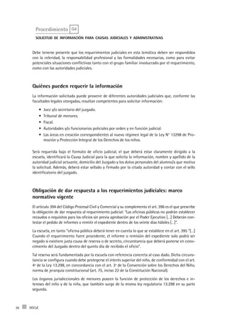 DGCyE30
Procedimiento G4
solicitud de información para causas judiciales y administrativas
Debe tenerse presente que los requerimientos judiciales en esta temática deben ser respondidos
con la celeridad, la responsabilidad profesional y las formalidades necesarias, como para evitar
potenciales situaciones conflictivas tanto con el grupo familiar involucrado por el requerimiento,
como con las autoridades judiciales.
Quiénes pueden requerir la información
La información solicitada puede provenir de diferentes autoridades judiciales que, conforme las
facultades legales otorgadas, resultan competentes para solicitar información:
Juez y/o secretario del juzgado.•	
Tribunal de menores.•	
Fiscal.•	
Autoridades y/o funcionarios policiales por orden y en función judicial.•	
Las áreas en creación correspondientes al nuevo régimen legal de la Ley N° 13298 de Pro-•	
moción y Protección Integral de los Derechos de los niños.
Será requerida bajo el formato de oficio judicial, el que deberá estar claramente dirigido a la
escuela, identificará la Causa Judicial para la que solicita la información, nombre y apellido de la
autoridad judicial actuante, domicilio del Juzgado y los datos personales del alumno/a que motiva
la solicitud. Además, deberá estar sellado y firmado por la citada autoridad y contar con el sello
identificatorio del juzgado.
Obligación de dar respuesta a los requerimientos judiciales: marco
normativo vigente
El artículo 394 del Código Procesal Civil y Comercial y su complemento el art. 396 es el que prescribe
la obligación de dar respuesta al requerimiento judicial: “Las oficinas públicas no podrán establecer
recaudos o requisitos para los oficios sin previa aprobación por el Poder Ejecutivo […] Deberán con-
testar el pedido de informes o remitir el expediente dentro de los veinte días hábiles […]”.
La escuela, en tanto “oficina pública deberá tener en cuenta lo que se establece en el art. 395 “[…]
Cuando el requerimiento fuere procedente, el informe o remisión del expediente solo podrá ser
negado si existiere justa causa de reserva o de secreto, circunstancia que deberá ponerse en cono-
cimiento del Juzgado dentro del quinto día de recibido el oficio”.
Tal reserva será fundamentada por la escuela con referencia concreta al caso dado. Dicha circuns-
tancia se configura cuando debe protegerse el interés superior del niño, de conformidad con el art.
4º de la Ley 13.298, en concordancia con el art. 3º de la Convención sobre los Derechos del Niño,
norma de jerarquía constitucional (art. 75, inciso 22 de la Constitución Nacional).
Los órganos jurisdiccionales de menores poseen la función de protección de los derechos e in-
tereses del niño y de la niña, que también surge de la misma ley regulatoria 13.298 en su parte
segunda.
 
