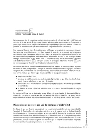 35
D
EducaciónSecundaria
Manual de procedimientos institucionales
Procedimiento D1
toma de posesión de horas o cargos
La toma de posesión de horas o cargos tiene como normativa de referencia a la Ley 10.579, en sus
artículos 3º, 6º, 64º y 108º. El ingreso del docente a la institución supone una relación de empleo
público que da inicio a un conjunto de derechos y obligaciones por parte del docente. La toma de
posesión es el momento en que el docente se hace cargo de su función (artículo 3º).
Una vez que el docente fuera designado en acto público por la secretaría de asuntos docentes, de-
berá acercarse al establecimiento en el plazo previsto de acuerdo con lo pautado por los artículos
de referencia según corresponda. Allí presentará el Acta de Designación conjuntamente con la Decla-
ración Jurada de Cargos y Horas –conforme con los términos del artículo 30° inc. 6–, la que deberá
entregar o confeccionar en ese mismo acto. La autoridad a cargo del establecimiento labrará el
Acta de Toma de Posesión D1a y entregará la Ficha de Datos para el Personal Docente D1b para
ser completada por el docente y archivada en el establecimiento.
La toma de posesión se hará efectiva en el momento que el docente se encuentre frente al grupo
en el caso de horas, o se presente a trabajar en el horario correspondiente al cargo para el que fue
designado. No podrá darse el alta correspondiente y se solicitará nuevamente la cobertura reque-
rida con los motivos que dieron lugar al nuevo pedido, en los siguientes casos:
no presentarse el docente;•	
acercarse al establecimiento con posterioridad al primer día en que deba atender efectiva-•	
mente el cargo o las horas en que fuere designado;
apersonarse sin la documentación correspondiente (designación y documento que acredite•	
su identidad);
el docente se niegue a presentar o confeccionar en el acto la declaración jurada de cargos•	
y horas.
En caso de verificarse con la declaración jurada del docente una situación de incompatibilidad, se
procederá a efectivizar la toma de posesión con la confección del acta respectiva y se labrará otra de
emplazamiento de acuerdo con el procedimiento previsto en el artículo 30° del Estatuto del Docente.
Designación de docentes con uso de licencia por maternidad
En el caso de que una docente sea designada y se encuentre en uso de licencia por maternidad, la
Secretaría de Asuntos Docentes labrará un acta de reserva de vacante hasta la finalización de la
licencia. Además, en el mismo acto público, se procederá a la designación de otro docente, con la
misma situación de revista, por el término que se extienda la licencia de la designada en primera
instancia, situación que constará en el acta de designación. Tanto la docente con licencia (o su re-
presentante), como el docente designado por el término que se extienda la licencia de la designada
en primera instancia, deberán presentarse en la escuela.
 