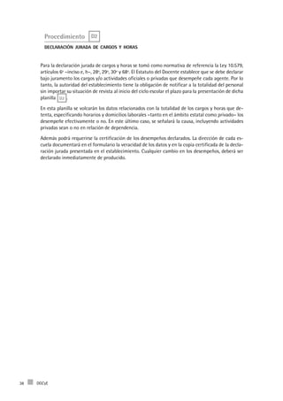 DGCyE38
Procedimiento D2
declaración jurada de cargos y horas
Para la declaración jurada de cargos y horas se tomó como normativa de referencia la Ley 10.579,
artículos 6º –inciso e, h–, 28º, 29º, 30º y 68º. El Estatuto del Docente establece que se debe declarar
bajo juramento los cargos y/o actividades oficiales o privadas que desempeñe cada agente. Por lo
tanto, la autoridad del establecimiento tiene la obligación de notificar a la totalidad del personal
sin importar su situación de revista al inicio del ciclo escolar el plazo para la presentación de dicha
planilla D2 .
En esta planilla se volcarán los datos relacionados con la totalidad de los cargos y horas que de-
tenta, especificando horarios y domicilios laborales –tanto en el ámbito estatal como privado– los
desempeñe efectivamente o no. En este último caso, se señalará la causa, incluyendo actividades
privadas sean o no en relación de dependencia.
Además podrá requerirse la certificación de los desempeños declarados. La dirección de cada es-
cuela documentará en el formulario la veracidad de los datos y en la copia certificada de la decla-
ración jurada presentada en el establecimiento. Cualquier cambio en los desempeños, deberá ser
declarado inmediatamente de producido.
 
