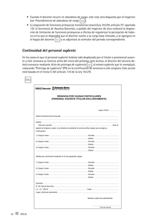 DGCyE42
Cuando el docente incurre en abandono de cargo: este cese será dispuesto por el inspector•	
(ver Procedimiento de abandono de cargo D6 ).
La asignación de funciones jerárquicas transitorias cesará (Ley 10.579, artículo 75° apartado•	
13): la Secretaría de Asuntos Docentes, a pedido del inspector de área realizará la disposi-
ción de limitación de funciones jerárquicas a efectos de regularizar la percepción de habe-
res en la que se dispondrá que el docente vuelve a su cargo base relevado, y se agregara en
el legajo del docente D3 y se adjuntará al contralor del período correspondiente.
Continuidad del personal suplente
En los casos en que el personal suplente hubiese sido desplazado por el titular o provisional ausen-
te y este renovara su licencia antes del inicio del próximo ciclo lectivo, el director del servicio de-
berá convocar mediante Acta de prórroga de suplencia D4f , al mismo suplente que lo reemplazó,
colocando “Prórroga de suplencia” (PS) en la certificación de servicios si este aceptara. Esta acción
está basada en el inciso C del artículo 110 de la Ley 10.579.
RENUNCIA POR CAUSAS PARTICULARES
(PERSONAL DOCENTE TITULAR EXCLUSIVAMENTE)
Lugar y fecha …………………..
Señor/a Director/a de la Escuela: ……….………………………………………………………………………………..
………………………………………………………………………………………………………………………………..
Distrito: ………………………………………………………………………………………………………………………
El/la que suscribe …………………………………...…………….…………………………………………. tiene el
agrado de dirigirse a usted, a los efectos de presentar la renuncia al/los cargos que consigna a
continuación:
1) Cargo/u horas…………...………………………………………………. Escuela ……………………………………
………………………………………………………………………….….… Distrito ………………...……………………
2) Cargo/u horas…………...………………………………………………. Escuela ……………………………………
………………………………………………………………………….….… Distrito ………………...……………………
3) Cargo/u horas…………...………………………………………………. Escuela ……………………………………
…………………………………………………………….……………….… Distrito ………………...……………………
Señala que continuará revistando en el /los siguientes cargos
1) Cargo/u horas…………...………………………………………………. Escuela ……………………………………
………………………………………………………………………….….… Distrito ………………...……………………
2) Cargo/u horas…………...………………………………………………. Escuela ……………………………………
……………………………………………………………………………..… Distrito ………………...……………………
3) Cargo/u horas…………...………………………………………………. Escuela ……………………………………
……………………………………………………………………….…….… Distrito ………………...……………………
Domicilio …………………………………………………………………………………………………………………….
N° de Foja de Servicios …………………..……………………………………………………………………………….
LC - LE - DNI N° …………………………………………………………. Clase ………...…...…………………………
Lugar y fecha de nacimiento …………………………………………………………………………………………….
Saluda a usted muy atentamente
Firma del docente
D4a
 