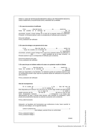53
D
EducaciónSecundaria
Manual de procedimientos institucionales
PARA EL CASO DE NOTIFICACIÓN MEDIANTE CÉDULA SE PROCEDERÁ SEGÚN EL
CASO A ASENTAR LO ACONTECIDO EN EL ANVERSO DE LA MISMA:
1. En caso de encontrar al notificado
A los……………..días del mes de ………………….. de ………….. siendo las ………
horas me constituí en el domicilio de ………………….………………. sito en
……………………………….………… de ………………………………….. y habiéndolo
encontrado, procedí a hacer entrega de la copia de la presente cédula de notificación.
Firmando / no firmando (tachar lo que no corresponda) el notificado para constancia.
Firma del notificado
Firma y aclaración del notificador
2. En caso de entrega a una persona de la casa
A los ………..…….. días del mes de …………………. de ………… siendo las
……….. horas me constituí en el domicilio de ……………………………………. sito en
…………………………………..…………. de ……………………………. no habiéndolo/a
encontrado, procedí a hacer entrega de la copia de la presente cédula de notificación a
……………………… DNI :……………….. quien manifestó ser de la casa, firmando / no
firmando (tachar lo que no corresponda) el notificado para constancia.
Firma de la persona de la casa
Firma y aclaración del notificador
3. En caso de que no hubiere nadie en la casa o no quisieran recibir la Cédula
A los ……..…….. días del mes de ………………..…. de ……….., siendo las ……
horas me constituí en el domicilio de ………………………………………. sito en
…………………………………............. de ……………………………………. no habiendo
nadie que respondiera a mis llamados / no habiendo querido ser recibido/a (tachar lo que
no corresponda) procedí a fijar copia de la presente cédula de notificación en la puerta de
dicho domicilio.
Firma y aclaración del notificador
Acta de incomparencia
En la ciudad de ……………………..…………. a los …… días del mes de
……………………….. de ……………….. en mi carácter de ……………………….., a los
fines dispuestos por el artículo 123°/125º de la Ley 10.579, hago constar que el/la docente
…………………………..………… con el cargo de ……………………….…. no asistió a
prestar servicios del día ………… del mes de ………………….. del año en curso sin dar
razón. Emplazado/a mediante ……………………… a reintegrarse a sus tareas bajo
apercibimiento de cese y vencido dicho término, el/la causante no compareció. Como
prueba del procedimiento descripto se extiende la presente como constancia.
Firma y sello funcionario:
Aclaración: es facultativo del funcionario/a que confecciona el acta, hacer suscribir la
misma por dos testigos, con la siguiente leyenda.
Leída en presencia de …………………………………………………………………… y
…………….………………… (dos testigos), quienes firman en conformidad.
Firma y aclaración testigo 1:
Firma y aclaración testigo 2:
[3 de 4]
 