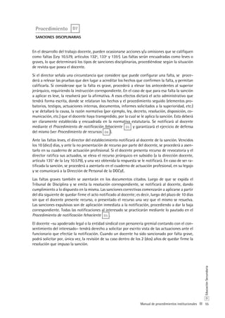 55
D
EducaciónSecundaria
Manual de procedimientos institucionales
Procedimiento D7
sanciones disciplinarias
En el desarrollo del trabajo docente, pueden ocasionarse acciones y/u omisiones que se califiquen
como faltas (Ley 10.579, artículos 132º, 133º y 135º). Las faltas serán encuadradas como leves o
graves, lo que determinará los tipos de sanciones disciplinarias, procediéndose según la situación
de revista que posea el docente.
Si el director señala una circunstancia que considere que puede configurar una falta, se proce-
derá a relevar las pruebas que den lugar a acreditar los hechos que confirmen la falta, y permitan
calificarla. Si considerase que la falta es grave, procederá a elevar los antecedentes al superior
jerárquico, requiriendo la instrucción correspondiente. En el caso de que para esa falta la sanción
a aplicar es leve, la resolverá por la afirmativa. A esos efectos dictará el acto administrativo que
tendrá forma escrita, donde se relataran los hechos y el procedimiento seguido (elementos pro-
batorios, testigos, actuaciones internas, documentos, informes solicitados a la superioridad, etc.)
y se detallará la causa, la razón normativa (por ejemplo, ley, decreto, resolución, disposición, co-
municación, etc.) que el docente haya transgredido, por la cual se le aplica la sanción. Esta deberá
ser claramente establecida y encuadrada en la normativa estatutaria. Se notificará al docente
mediante el Procedimiento de notificación fehaciente D5 y garantizará el ejercicio de defensa
del mismo (ver Procedimiento de recursos D8 ).
Ante las faltas leves, el director del establecimiento notificará al docente de la sanción. Vencidos
los 10 (diez) días, y ante la no presentación de recurso por parte del docente, se procederá a asen-
tarlo en su cuaderno de actuación profesional. Si el docente presenta recurso de revocatoria y el
director ratifica sus actuados, se eleva el recurso jerárquico en subsidio (a la dirección docente,
artículo 135° de la Ley 10.579), y una vez obtenida la respuesta se le notificará. En caso de ser ra-
tificada la sanción, se procederá a asentarlo en el cuaderno de actuación profesional, en su legajo
y se comunicará a la Dirección de Personal de la DGCyE.
Las faltas graves también se asentarán en los documentos citados. Luego de que se expida el
Tribunal de Disciplina y se emita la resolución correspondiente, se notificará al docente, dando
cumplimiento a lo dispuesto en la misma. Las sanciones correctivas comenzarán a aplicarse a partir
del día siguiente de quedar firme el acto notificado al docente; es decir, luego del plazo de 10 días
sin que el docente presente recurso, o presentado el recurso una vez que el mismo se resuelva.
Las sanciones expulsivas son de aplicación inmediata a la notificación, procediendo a dar la baja
correspondiente. Todas las notificaciones al interesado se practicarán mediante lo pautado en el
Procedimiento de notificación fehaciente D5 .
El docente –su apoderado legal o la entidad sindical con personería gremial contando con el con-
sentimiento del interesado– tendrá derecho a solicitar por escrito vista de las actuaciones ante el
funcionario que efectúe la notificación. Cuando un docente ha sido sancionado por falta grave,
podrá solicitar por, única vez, la revisión de su caso dentro de los 2 (dos) años de quedar firme la
resolución que impuso la sanción.
 