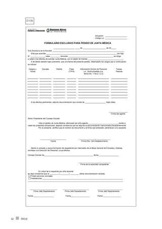 DGCyE62
D10b
____________________, ____ de ______________________ de 20_____
Sr/a Director/a de la Escuela _____________________________________________________________________
El/la que suscribe ___________________________________________________________________ con foja
N° ______________ clase _________ domicilio ___________________________________________ se dirige
a usted a los efectos de solicitar Junta Médica, con el objeto de tramitar __________________________________
A tal efecto declaro bajo juramento, que a la fecha del presente pedido, desempeño los cargos que a continuación
se indican:
Cargos u Escuela Distrito Clase Información Dcción de Personal Tareas
Horas (T/P/S) Lic. Usufructuadas a la Pasivas
fecha Art. 114a 2.1-2.2
A los efectos pertinentes, adjunto documentación que consta de ____________________ fojas útiles.
Señor Presidente del Consejo Escolar:
Visto el pedido de Junta Médica, efectuado por el/la agente _____________________________remito a
usted las presentes actuaciones, dejando constancia que se adjunta la documentación mencionada precedentemente
Por la presente, certifico que el número de documento y la firma que antecede, pertenecen a la causante
Consejo Escolar de_______________________________________________ fecha ___________________
En virtud de lo requerido por el/la docente
se deja constancia que al _________/_________/_________ última documentación recibida.
Prestó servicios normales
Inasistencias _____________________________________________________________________________
___________________________________________________________________________________________
__________________________ _________________________ ________________________
Firma Jefe Departamento Firma Jefe Departamento Firma Jefe Departamento
Fecha ___________________ Fecha__________________ Fecha _________________
FORMULARIO EXCLUSIVO PARA PEDIDO DE JUNTA MÉDICA
Actuación _____________________
Código Lic. _____________________
Firma del agente
__________________
Firma de la autoridad competente
______________________________
Fecha
_________________________
Firma Dtor. Del Establecimiento
______________________________
Atento lo actuado y previa formación de expediente por intermedio de la Mesa General de Entradas y Salidas,
remítase a la Dirección de Personal, a sus efectos.
 
