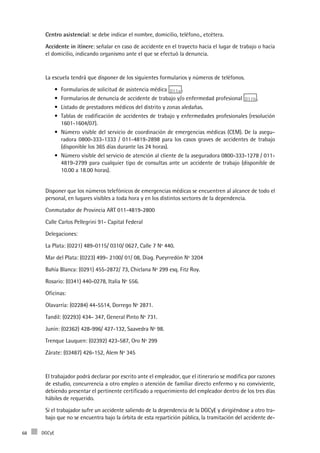 DGCyE68
Centro asistencial: se debe indicar el nombre, domicilio, teléfono., etcétera.
Accidente in itínere: señalar en caso de accidente en el trayecto hacia el lugar de trabajo o hacia
el domicilio, indicando organismo ante el que se efectuó la denuncia.
La escuela tendrá que disponer de los siguientes formularios y números de teléfonos.
Formularios de solicitud de asistencia médica•	 D11a .
Formularios de denuncia de accidente de trabajo y/o enfermedad profesional•	 D11b .
Listado de prestadores médicos del distrito y zonas aledañas.•	
Tablas de codificación de accidentes de trabajo y enfermedades profesionales (resolución•	
1601-1604/07).
Número visible del servicio de coordinación de emergencias médicas (CEM). De la asegu-•	
radora 0800-333-1333 / 011-4819-2898 para los casos graves de accidentes de trabajo
(disponible los 365 días durante las 24 horas).
Número visible del servicio de atención al cliente de la aseguradora 0800-333-1278 / 011-•	
4819-2799 para cualquier tipo de consultas ante un accidente de trabajo (disponible de
10.00 a 18.00 horas).
Disponer que los números telefónicos de emergencias médicas se encuentren al alcance de todo el
personal, en lugares visibles a toda hora y en los distintos sectores de la dependencia.
Conmutador de Provincia ART 011-4819-2800
Calle Carlos Pellegrini 91- Capital Federal
Delegaciones:
La Plata: (0221) 489-0115/ 0310/ 0627, Calle 7 Nº 440.
Mar del Plata: (0223) 499- 2100/ 01/ 08, Diag. Pueyrredón Nº 3204
Bahía Blanca: (0291) 455-2872/ 73, Chiclana Nº 299 esq. Fitz Roy.
Rosario: (0341) 440-0278, Italia Nº 556.
Oficinas:
Olavarría: (02284) 44-5514, Dorrego Nº 2871.
Tandil: (02293) 434- 347, General Pinto Nº 731.
Junín: (02362) 428-996/ 427-132, Saavedra Nº 98.
Trenque Lauquen: (02392) 423-587, Oro Nº 299
Zárate: (03487) 426-152, Alem Nº 345
El trabajador podrá declarar por escrito ante el empleador, que el itinerario se modifica por razones
de estudio, concurrencia a otro empleo o atención de familiar directo enfermo y no conviviente,
debiendo presentar el pertinente certificado a requerimiento del empleador dentro de los tres días
hábiles de requerido.
Si el trabajador sufre un accidente saliendo de la dependencia de la DGCyE y dirigiéndose a otro tra-
bajo que no se encuentra bajo la órbita de esta repartición pública, la tramitación del accidente de-
 