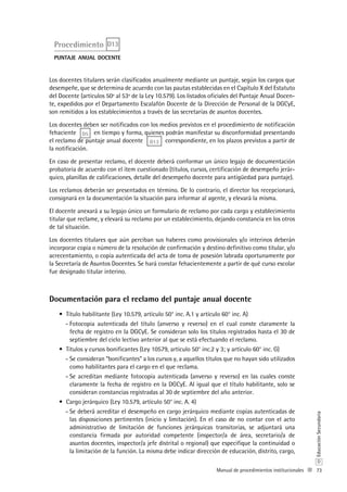 73
D
EducaciónSecundaria
Manual de procedimientos institucionales
Procedimiento D13
puntaje anual docente
Los docentes titulares serán clasificados anualmente mediante un puntaje, según los cargos que
desempeñe, que se determina de acuerdo con las pautas establecidas en el Capítulo X del Estatuto
del Docente (artículos 50º al 53º de la Ley 10.579). Los listados oficiales del Puntaje Anual Docen-
te, expedidos por el Departamento Escalafón Docente de la Dirección de Personal de la DGCyE,
son remitidos a los establecimientos a través de las secretarías de asuntos docentes.
Los docentes deben ser notificados con los medios previstos en el procedimiento de notificación
fehaciente D5 en tiempo y forma, quienes podrán manifestar su disconformidad presentando
el reclamo de puntaje anual docente D13 correspondiente, en los plazos previstos a partir de
la notificación.
En caso de presentar reclamo, el docente deberá conformar un único legajo de documentación
probatoria de acuerdo con el ítem cuestionado (títulos, cursos, certificación de desempeño jerár-
quico, planillas de calificaciones, detalle del desempeño docente para antigüedad para puntaje).
Los reclamos deberán ser presentados en término. De lo contrario, el director los recepcionará,
consignará en la documentación la situación para informar al agente, y elevará la misma.
El docente anexará a su legajo único un formulario de reclamo por cada cargo y establecimiento
titular que reclame, y elevará su reclamo por un establecimiento, dejando constancia en los otros
de tal situación.
Los docentes titulares que aún perciban sus haberes como provisionales y/o interinos deberán
incorporar copia o número de la resolución de confirmación y destino definitivo como titular, y/o
acrecentamiento, o copia autenticada del acta de toma de posesión labrada oportunamente por
la Secretaría de Asuntos Docentes. Se hará constar fehacientemente a partir de qué curso escolar
fue designado titular interino.
Documentación para el reclamo del puntaje anual docente
Título habilitante (Ley 10.579, artículo 50° inc. A.1 y artículo 60° inc. A)•	
Fotocopia autenticada del título (anverso y reverso) en el cual conste claramente la--
fecha de registro en la DGCyE. Se consideran solo los títulos registrados hasta el 30 de
septiembre del ciclo lectivo anterior al que se está efectuando el reclamo.
Títulos y cursos bonificantes (Ley 10579, artículo 50° inc.2 y 3; y artículo 60° inc. G)•	
Se consideran “bonificantes” a los cursos y, a aquellos títulos que no hayan sido utilizados--
como habilitantes para el cargo en el que reclama.
Se acreditan mediante fotocopia autenticada (anverso y reverso) en las cuales conste--
claramente la fecha de registro en la DGCyE. Al igual que el título habilitante, solo se
consideran constancias registradas al 30 de septiembre del año anterior.
Cargo jerárquico (Ley 10.579, artículo 50° inc. A. 4)•	
Se deberá acreditar el desempeño en cargo jerárquico mediante copias autenticadas de--
las disposiciones pertinentes (inicio y limitación). En el caso de no contar con el acto
administrativo de limitación de funciones jerárquicas transitorias, se adjuntará una
constancia firmada por autoridad competente (inspector/a de área, secretario/a de
asuntos docentes, inspector/a jefe distrital o regional) que especifique la continuidad o
la limitación de la función. La misma debe indicar dirección de educación, distrito, cargo,
 