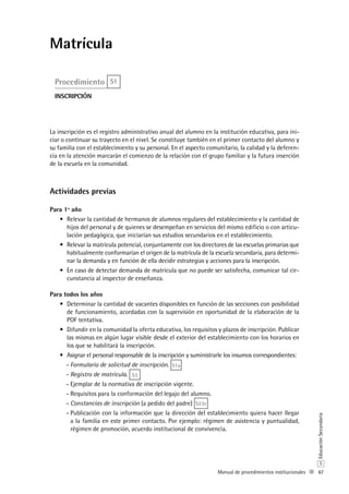87
S
EducaciónSecundaria
Manual de procedimientos institucionales
Matrícula
Procedimiento S1
inscripción
La inscripción es el registro administrativo anual del alumno en la institución educativa, para ini-
ciar o continuar su trayecto en el nivel. Se constituye también en el primer contacto del alumno y
su familia con el establecimiento y su personal. En el aspecto comunitario, la calidad y la deferen-
cia en la atención marcarán el comienzo de la relación con el grupo familiar y la futura inserción
de la escuela en la comunidad.
Actividades previas
Para 1º año
Relevar la cantidad de hermanos de alumnos regulares del establecimiento y la cantidad de•	
hijos del personal y de quienes se desempeñan en servicios del mismo edificio o con articu-
lación pedagógica, que iniciarían sus estudios secundarios en el establecimiento.
Relevar la matrícula potencial, conjuntamente con los directores de las escuelas primarias que•	
habitualmente conformarían el origen de la matrícula de la escuela secundaria, para determi-
nar la demanda y en función de ella decidir estrategias y acciones para la inscripción.
En caso de detectar demanda de matrícula que no puede ser satisfecha, comunicar tal cir-•	
cunstancia al inspector de enseñanza.
Para todos los años
Determinar la cantidad de vacantes disponibles en función de las secciones con posibilidad•	
de funcionamiento, acordadas con la supervisión en oportunidad de la elaboración de la
POF tentativa.
Difundir en la comunidad la oferta educativa,•	 los requisitos y plazos de inscripción. Publicar
las mismas en algún lugar visible desde el exterior del establecimiento con los horarios en
los que se habilitará la inscripción.
Asignar el personal responsable de la inscripción y suministrarle los insumos correspondientes:•	
Formulario de solicitud de inscripción-- . S1a
Registro de matrícula-- . S3
Ejemplar de la normativa de inscripción vigente.--
Requisitos para la conformación del legajo del alumno.--
Constancias de inscripción-- (a pedido del padre) S23c
Publicación con la información que la dirección del establecimiento quiera hacer llegar--
a la familia en este primer contacto. Por ejemplo: régimen de asistencia y puntualidad,
régimen de promoción, acuerdo institucional de convivencia.
 