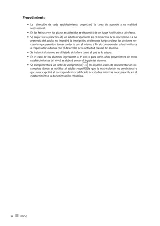 DGCyE88
Procedimiento
La dirección de cada establecimiento organizará la tarea de acuerdo a su realidad•	
institucional.
En las fechas y en los plazos establecidos se dispondrá de un lugar habilitado a tal efecto.•	
Se requerirá la presencia de un adulto responsable en el momento de la inscripción. La no•	
presencia del adulto no impedirá la inscripción, debiéndose luego arbitrar las acciones ne-
cesarias que permitan tomar contacto con el mismo, a fin de comprometer a los familiares
o responsables adultos con el desarrollo de la actividad escolar del alumno.
Se incluirá al alumno en el listado del año y turno al que se lo asigna.•	
En el caso de los alumnos ingresantes a 1º año o para otros años provenientes de otros•	
establecimientos del nivel, se deberá armar el legajo del alumno.
Se cumplimentará un•	 Acta de compromiso S1b en aquellos casos de documentación in-
completa donde se notifica al adulto responsable que la matriculación es condicional y
que no se expedirá el correspondiente certificado de estudios mientras no se presente en el
establecimiento la documentación requerida.
 