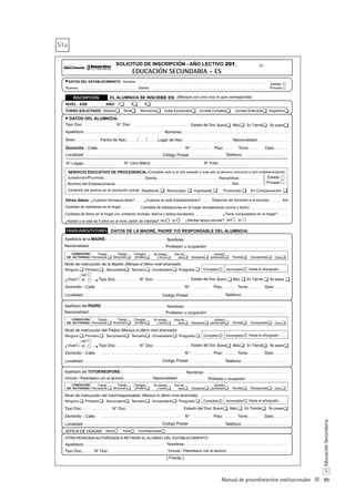 89
S
EducaciónSecundaria
Manual de procedimientos institucionales
DATOS DEL ESTABLECIMIENTO:
DATOS DEL ALUMNO/A:
DATOS DE LA MADRE, PADRE Y/O RESPONSABLE DEL ALUMNO/A:
Nombre:
Número: Distrito:
EL ALUMNO/A SE INSCRIBE EN:
NIVEL:
Tipo Doc: N° Doc:
Sexo: Lugar de Nac:Fecha de Nac: Nacionalidad:
AÑO:
Domicilio - Calle: N°: Piso: Torre: Dpto:
Estatal
Privado
(Marque con una cruz lo que corresponda)
Localidad: Teléfono:Código Postal:
Nº:
TardeMañanaTURNO SOLICITADO: Alternancia Doble Escolaridad
7 8 9ESB
Jornada Completa
¿Cuántos hermanos tiene? ¿Cuántos en este Establecimiento?
Apellido/s: Nombres:
Apellido/s de la MADRE:
Domicilio - Calle: N°: Piso: Torre: Dpto:
Nivel de instrucción del Padre:(Marque el último nivel alcanzado)
Localidad: Teléfono:Código Postal:
¿Vive? SÍ Tipo Doc: N° Doc:
NO
Nombres:
Apellido/s del PADRE: Nombres:
Vespertino
OTRA PERSONA AUTORIZADA A RETIRAR AL ALUMNO DEL ESTABLECIMIENTO:
Apellido/s:
Domicilio - Calle: N°: Piso: Torre: Dpto:
Nacionalidad:
Tipo Doc:
Tipo Doc:
N° Doc:
N° Doc:
Nivel de instrucción del tutor/responsable: (Marque el último nivel alcanzado)
Localidad: Teléfono:Código Postal:
Apellido/s del TUTOR/RESPONS.:
Profesión u ocupación:
Nombres:
Nombres:
Vínculo / Parentesco con el alumno:
Vínculo / Parentesco con el alumno:
(Complete solo si el año pasado o este año el alumno concurrió a otro establecimiento)SERVICIO EDUCATIVO DE PROCEDENCIA:
Nombre del Establecimiento:
Estatal
Privado
Distrito: Rama/Nivel:
Nro:
Jurisdicción/Provincia:
SOLICITUD DE INSCRIPCIÓN - AÑO LECTIVO 201_
Condición del alumno en la inscripción actual: Repitiente Reinscripto Ingresante Promovido En Compensación
Otros datos: Distancia del domicilio a la escuela:
Cantidad de habitantes en el hogar:
Km.
Cantidad de habitaciones en el hogar (exceptuando cocina y baño):
Cantidad de libros en el hogar (no contando revistas, diarios y textos escolares): ¿Tiene computadora en el hogar?
N° Legajo: N° Folio:N° Libro Matriz:
¿Recibe apoyo escolar?¿Asistió a la sala de 5 años en el nivel Jardín de Infantes? SÍNOSÍNO
Ninguno Primario Secundario Terciario Universitario Posgrado Completo Incompleto Hasta el año/grado:
Ninguno Primario Secundario Terciario Universitario Posgrado Completo Incompleto Hasta el año/grado:
Nacionalidad: Profesión u ocupación:
Domicilio - Calle: N°: Piso: Torre: Dpto:
Nivel de instrucción de la Madre:(Marque el último nivel alcanzado)
Localidad: Teléfono:
¿Vive? SÍ Tipo Doc: N° Doc:
NO
Ninguno Primario Secundario Terciario Universitario Posgrado Completo Incompleto Hasta el año/grado:
Nacionalidad: Profesión u ocupación:
JEFE/A DE HOGAR:
EDUCACIÓN SECUNDARIA - ES
Código Postal:
Jornada Extendida
CONDICIÓN
DE ACTIVIDAD
Trabajo
Permanente
Trabajo
Temporario
Changas/
jornalero
No trabaja
y busca
Ama de
casa Estudiante
Jubilado/
pensionado Rentista Discapacitado Otros
Estado del Doc: Bueno Malo En Trámite No posee
Estado del Doc: Bueno Malo En Trámite No posee
Estado del Doc: Bueno Malo En Trámite No posee
Estado del Doc: Bueno Malo En Trámite No posee
CONDICIÓN
DE ACTIVIDAD
Trabajo
Permanente
Trabajo
Temporario
Changas/
jornalero
No trabaja
y busca
Ama de
casa Estudiante
Jubilado/
pensionado Rentista Discapacitado Otros
CONDICIÓN
DE ACTIVIDAD
Trabajo
Permanente
Trabajo
Temporario
Changas/
jornalero
No trabaja
y busca
Ama de
casa Estudiante
Jubilado/
pensionado Rentista Discapacitado Otros
Madre Padre Tutor/Responsable
[ Frente ]
S1a
 