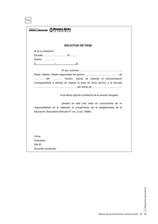 95
S
EducaciónSecundaria
Manual de procedimientos institucionales
SOLICITUD DE PASE
Al Sr./a. Director/a
Escuela ……………………….. N° ……..
Distrito………………
S / D
El que suscribe, …………………………………………….,
Padre / Madre / Adulto responsable del alumno ………...…………………………. de
………… año …………. división, solicita se extienda la documentación
correspondiente a efectos de realizar el pase de dicho alumno a la Escuela
……………………………..………………..del distrito de ……………………………….
A tal efecto adjunto constancia de la vacante otorgada.
Declaro en este acto estar en conocimiento de mi
responsabilidad en lo referente al cumplimiento de la obligatoriedad de la
Educación Secundaria (Artículo 91° inc. a Ley 13688).
Firma:
Aclaración:
DNI N°:
Domicilio constituido:
S4a
 
