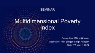 Multidimensional Poverty
Index
Presenters: Dhinu & Isaac
Moderator: Prof Brogen Singh Akoijam
Date: 27 March 2024
SEMINAR
 
