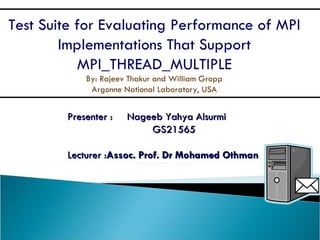 Presenter :  Nageeb Yahya Alsurmi GS21565 Lecturer : Assoc. Prof. Dr Mohamed Othman Test Suite for Evaluating Performance of MPI Implementations That Support MPI_THREAD_MULTIPLE By: Rajeev Thakur and William Gropp Argonne National Laboratory, USA 
