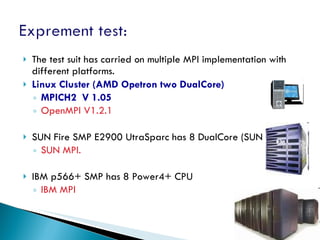 The test suit has carried on multiple MPI implementation with different platforms. Linux Cluster (AMD Opetron two DualCore) MPICH2  V 1.05 OpenMPI V1.2.1 SUN Fire SMP E2900 UtraSparc has 8 DualCore (SUN cluster) SUN MPI. IBM p566+ SMP has 8 Power4+ CPU IBM MPI 