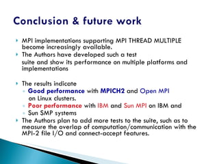 MPI implementations supporting MPI THREAD MULTIPLE become increasingly available. The Authors have developed such a test suite and show its performance on multiple platforms and implementations The results indicate Good performance  with  MPICH2  and  Open MPI on Linux clusters. Poor performance  with  IBM  and  Sun MPI  on IBM and Sun SMP systems The Authors plan to add more tests to the suite, such as to measure the overlap of computation/communication with the MPI-2 file I/O and connect-accept features. 