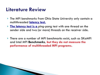 The MPI benchmarks from Ohio State University only contain a multithreaded  latency test. The latency test is a  ping-pong test with one thread on the sender side and two (or more) threads on the receiver side. There are a number of MPI benchmarks exist, such as SKaMPI and Intel MPI  Benchmarks , but they do not measure the performance of multithreaded MPI programs. 