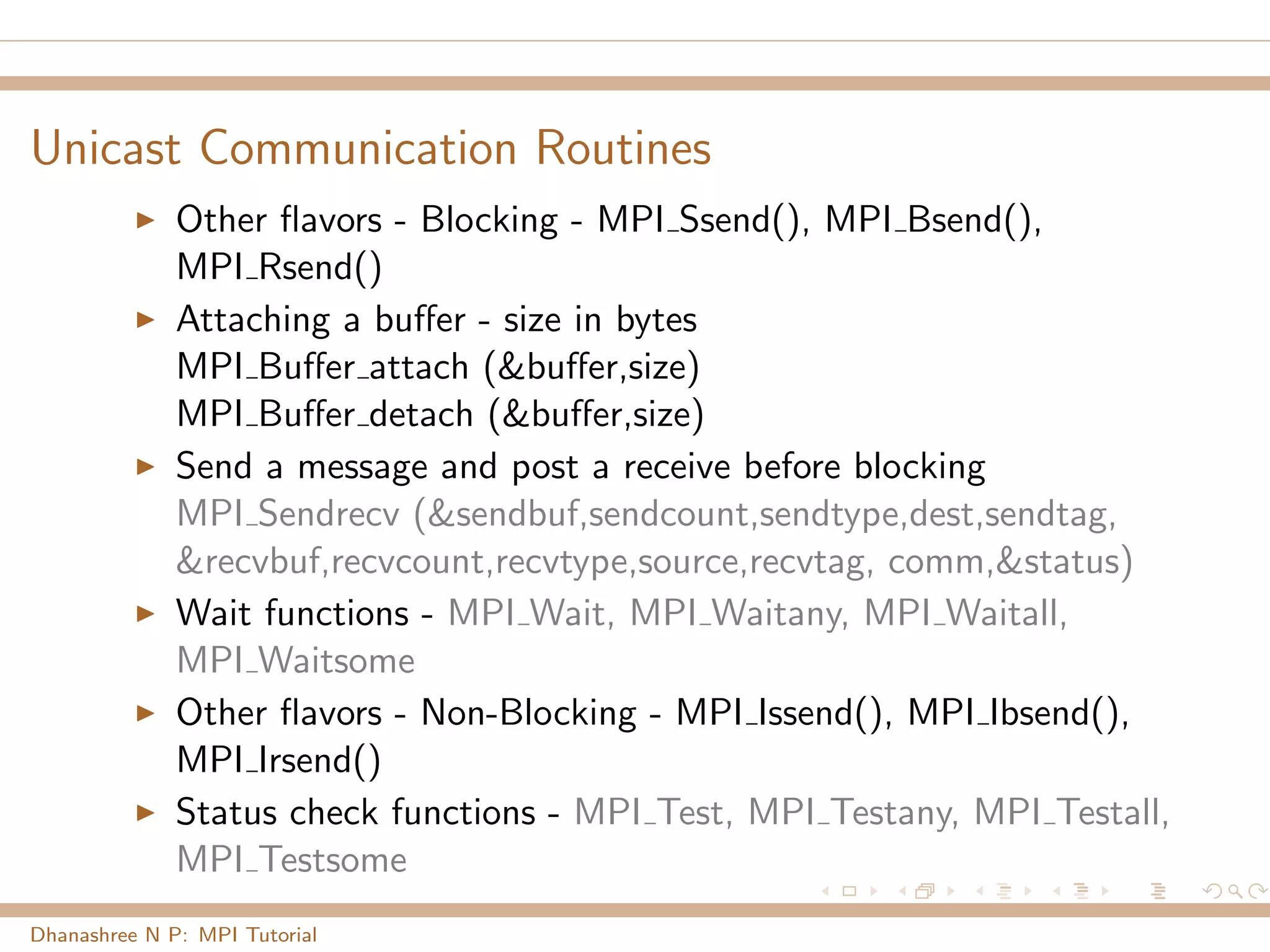 Unicast Communication Routines
Other ﬂavors - Blocking - MPI Ssend(), MPI Bsend(),
MPI Rsend()
Attaching a buﬀer - size in bytes
MPI Buﬀer attach (&buﬀer,size)
MPI Buﬀer detach (&buﬀer,size)
Send a message and post a receive before blocking
MPI Sendrecv (&sendbuf,sendcount,sendtype,dest,sendtag,
&recvbuf,recvcount,recvtype,source,recvtag, comm,&status)
Wait functions - MPI Wait, MPI Waitany, MPI Waitall,
MPI Waitsome
Other ﬂavors - Non-Blocking - MPI Issend(), MPI Ibsend(),
MPI Irsend()
Status check functions - MPI Test, MPI Testany, MPI Testall,
MPI Testsome
Dhanashree N P: MPI Tutorial
 