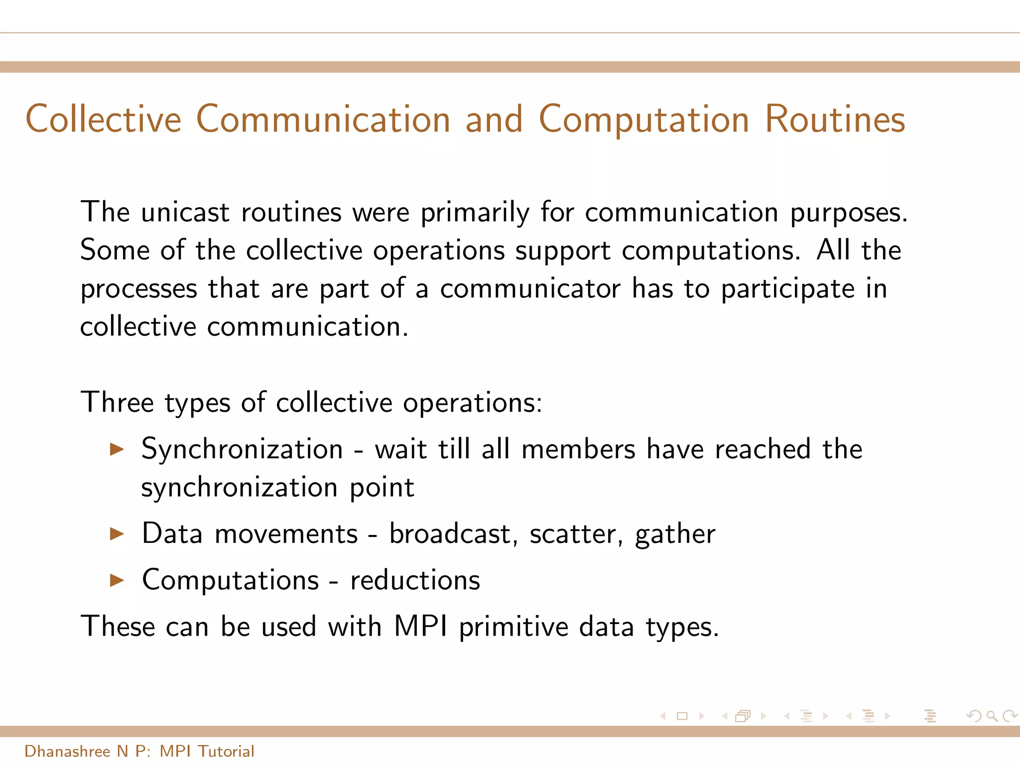 Collective Communication and Computation Routines
The unicast routines were primarily for communication purposes.
Some of the collective operations support computations. All the
processes that are part of a communicator has to participate in
collective communication.
Three types of collective operations:
Synchronization - wait till all members have reached the
synchronization point
Data movements - broadcast, scatter, gather
Computations - reductions
These can be used with MPI primitive data types.
Dhanashree N P: MPI Tutorial
 