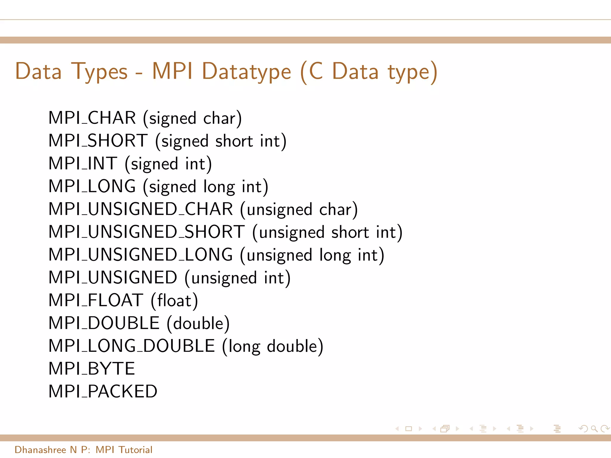 Data Types - MPI Datatype (C Data type)
MPI CHAR (signed char)
MPI SHORT (signed short int)
MPI INT (signed int)
MPI LONG (signed long int)
MPI UNSIGNED CHAR (unsigned char)
MPI UNSIGNED SHORT (unsigned short int)
MPI UNSIGNED LONG (unsigned long int)
MPI UNSIGNED (unsigned int)
MPI FLOAT (ﬂoat)
MPI DOUBLE (double)
MPI LONG DOUBLE (long double)
MPI BYTE
MPI PACKED
Dhanashree N P: MPI Tutorial
 