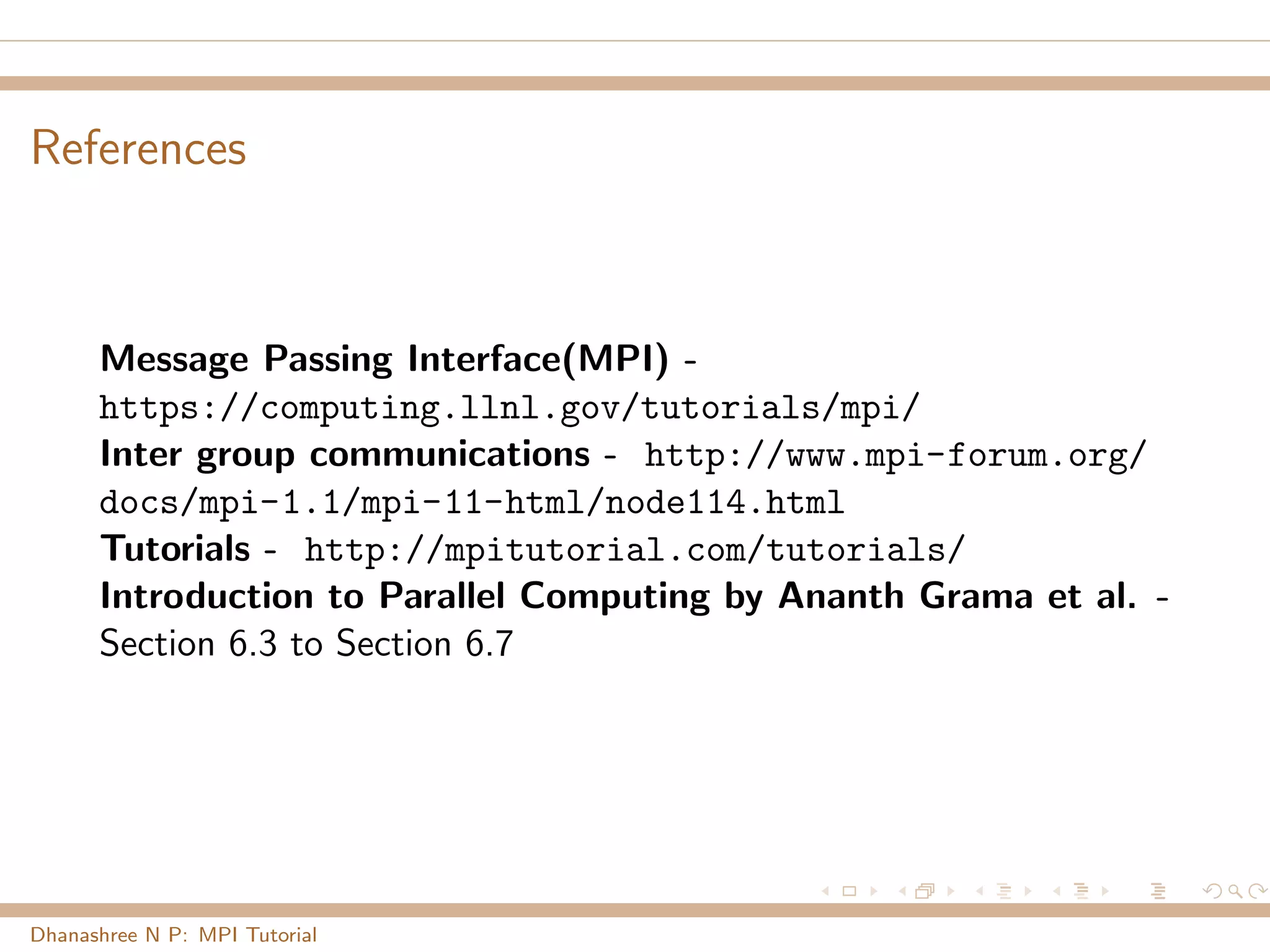 References
Message Passing Interface(MPI) -
https://computing.llnl.gov/tutorials/mpi/
Inter group communications - http://www.mpi-forum.org/
docs/mpi-1.1/mpi-11-html/node114.html
Tutorials - http://mpitutorial.com/tutorials/
Introduction to Parallel Computing by Ananth Grama et al. -
Section 6.3 to Section 6.7
Dhanashree N P: MPI Tutorial
 