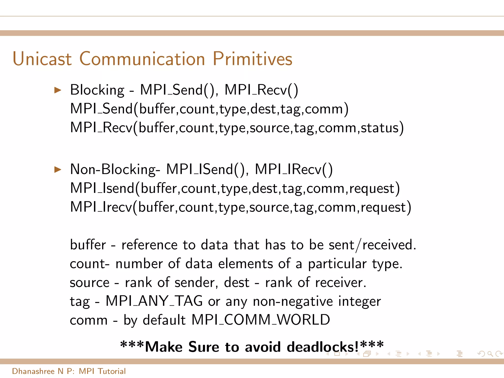 Unicast Communication Primitives
Blocking - MPI Send(), MPI Recv()
MPI Send(buﬀer,count,type,dest,tag,comm)
MPI Recv(buﬀer,count,type,source,tag,comm,status)
Non-Blocking- MPI ISend(), MPI IRecv()
MPI Isend(buﬀer,count,type,dest,tag,comm,request)
MPI Irecv(buﬀer,count,type,source,tag,comm,request)
buﬀer - reference to data that has to be sent/received.
count- number of data elements of a particular type.
source - rank of sender, dest - rank of receiver.
tag - MPI ANY TAG or any non-negative integer
comm - by default MPI COMM WORLD
***Make Sure to avoid deadlocks!***
Dhanashree N P: MPI Tutorial
 