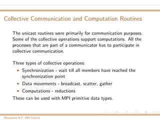 Collective Communication and Computation Routines
The unicast routines were primarily for communication purposes.
Some of the collective operations support computations. All the
processes that are part of a communicator has to participate in
collective communication.
Three types of collective operations:
Synchronization - wait till all members have reached the
synchronization point
Data movements - broadcast, scatter, gather
Computations - reductions
These can be used with MPI primitive data types.
Dhanashree N P: MPI Tutorial
 