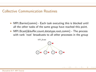 Collective Communication Routines
MPI Barrier(comm) - Each task executing this is blocked until
all the other tasks of the same group have reached this point.
MPI Bcast(&buﬀer,count,datatype,root,comm) - The process
with rank ’root’ broadcasts to all other processes in the group
Dhanashree N P: MPI Tutorial
 