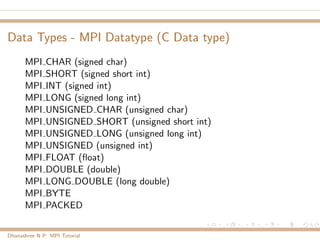Data Types - MPI Datatype (C Data type)
MPI CHAR (signed char)
MPI SHORT (signed short int)
MPI INT (signed int)
MPI LONG (signed long int)
MPI UNSIGNED CHAR (unsigned char)
MPI UNSIGNED SHORT (unsigned short int)
MPI UNSIGNED LONG (unsigned long int)
MPI UNSIGNED (unsigned int)
MPI FLOAT (ﬂoat)
MPI DOUBLE (double)
MPI LONG DOUBLE (long double)
MPI BYTE
MPI PACKED
Dhanashree N P: MPI Tutorial
 