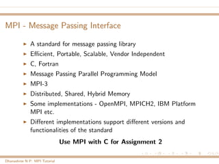 MPI - Message Passing Interface
A standard for message passing library
Eﬃcient, Portable, Scalable, Vendor Independent
C, Fortran
Message Passing Parallel Programming Model
MPI-3
Distributed, Shared, Hybrid Memory
Some implementations - OpenMPI, MPICH2, IBM Platform
MPI etc.
Diﬀerent implementations support diﬀerent versions and
functionalities of the standard
Use MPI with C for Assignment 2
Dhanashree N P: MPI Tutorial
 
