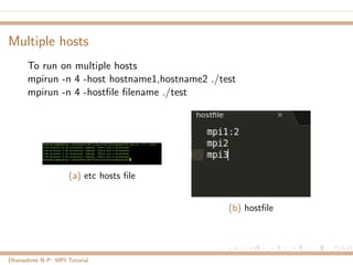 Multiple hosts
To run on multiple hosts
mpirun -n 4 -host hostname1,hostname2 ./test
mpirun -n 4 -hostﬁle ﬁlename ./test
(a) etc hosts ﬁle
(b) hostﬁle
Dhanashree N P: MPI Tutorial
 