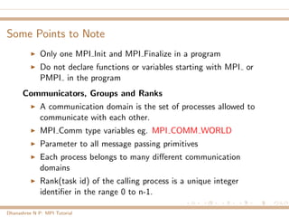 Some Points to Note
Only one MPI Init and MPI Finalize in a program
Do not declare functions or variables starting with MPI or
PMPI in the program
Communicators, Groups and Ranks
A communication domain is the set of processes allowed to
communicate with each other.
MPI Comm type variables eg. MPI COMM WORLD
Parameter to all message passing primitives
Each process belongs to many diﬀerent communication
domains
Rank(task id) of the calling process is a unique integer
identiﬁer in the range 0 to n-1.
Dhanashree N P: MPI Tutorial
 
