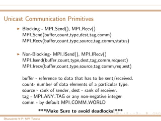 Unicast Communication Primitives
Blocking - MPI Send(), MPI Recv()
MPI Send(buﬀer,count,type,dest,tag,comm)
MPI Recv(buﬀer,count,type,source,tag,comm,status)
Non-Blocking- MPI ISend(), MPI IRecv()
MPI Isend(buﬀer,count,type,dest,tag,comm,request)
MPI Irecv(buﬀer,count,type,source,tag,comm,request)
buﬀer - reference to data that has to be sent/received.
count- number of data elements of a particular type.
source - rank of sender, dest - rank of receiver.
tag - MPI ANY TAG or any non-negative integer
comm - by default MPI COMM WORLD
***Make Sure to avoid deadlocks!***
Dhanashree N P: MPI Tutorial
 