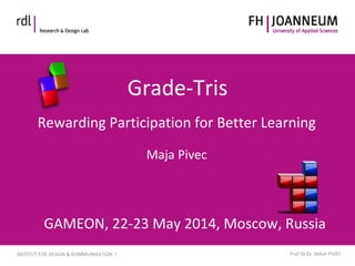 www.fh-joanneum.atINFORMATIONSDESIGN
INSTITUT FÜR DESIGN & KOMMUNIKATION I Prof DI Dr. MAJA PIVEC
Grade-Tris
Rewarding Participation for Better Learning
Maja Pivec
GAMEON, 22-23 May 2014, Moscow, Russia
 