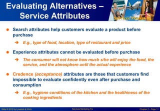 Services Marketing
Slide © 2010 by Lovelock & Wirtz Services Marketing 7/e Chapter 2 – Page 11
Evaluating Alternatives –
Service Attributes
 Search attributes help customers evaluate a product before
purchase
 E.g., type of food, location, type of restaurant and price
 Experience attributes cannot be evaluated before purchase
 The consumer will not know how much s/he will enjoy the food, the
service, and the atmosphere until the actual experience
 Credence (acceptance) attributes are those that customers find
impossible to evaluate confidently even after purchase and
consumption
 E.g., hygiene conditions of the kitchen and the healthiness of the
cooking ingredients
 