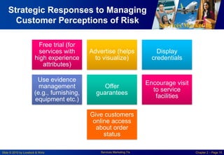 Services Marketing
Slide © 2010 by Lovelock & Wirtz Services Marketing 7/e Chapter 2 – Page 15
Strategic Responses to Managing
Customer Perceptions of Risk
Free trial (for
services with
high experience
attributes)
Advertise (helps
to visualize)
Display
credentials
Use evidence
management
(e.g., furnishing,
equipment etc.)
Offer
guarantees
Encourage visit
to service
facilities
Give customers
online access
about order
status
 