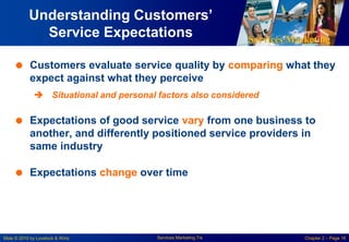 Services Marketing
Slide © 2010 by Lovelock & Wirtz Services Marketing 7/e Chapter 2 – Page 16
Understanding Customers’
Service Expectations
 Customers evaluate service quality by comparing what they
expect against what they perceive
 Situational and personal factors also considered
 Expectations of good service vary from one business to
another, and differently positioned service providers in
same industry
 Expectations change over time
 