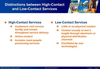 Services Marketing
Slide © 2010 by Lovelock & Wirtz Services Marketing 7/e Chapter 2 – Page 23
Distinctions between High-Contact
and Low-Contact Services
 High-Contact Services
 Customers visit service
facility and remain
throughout service delivery
 Active contact
 Includes most people-
processing services
 Low-Contact Services
 Little or no physical contact
 Contact usually at arm’s
length through electronic or
physical distribution
channels
 Facilitated by new
technologies
 