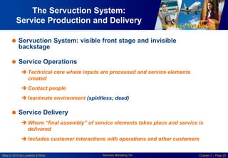 Services Marketing
Slide © 2010 by Lovelock & Wirtz Services Marketing 7/e Chapter 2 – Page 25
The Servuction System:
Service Production and Delivery
 Servuction System: visible front stage and invisible
backstage
 Service Operations
 Technical core where inputs are processed and service elements
created
 Contact people
 Inanimate environment (spiritless; dead)
 Service Delivery
 Where “final assembly” of service elements takes place and service is
delivered
 Includes customer interactions with operations and other customers
 