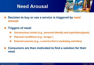 Services Marketing
Slide © 2010 by Lovelock & Wirtz Services Marketing 7/e Chapter 2 – Page 9
Need Arousal
 Decision to buy or use a service is triggered by need
arousal
 Triggers of need:
 Unconscious minds (e.g., personal identity and aspirations/goals)
 Physical conditions (e.g., hunger )
 External sources (e.g., a service firm’s marketing activities)
 Consumers are then motivated to find a solution for their
need
Courtesy of Masterfile Corporation
 
