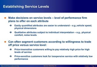 Slide © 2010 by Lovelock & Wirtz Services Marketing 7/e Chapter 3 – Page 14
Establishing Service Levels
 Make decisions on service levels – level of performance firm
plans to offer on each attribute
 Easily quantified attributes are easier to understand – e.g.,vehicle speed,
physical dimensions
 Qualitative attributes subject to individual interpretation – e.g., physical
comfort, noise levels
 Can often segment customers according to willingness to trade
off price versus service level:
 Price-insensitive customers willing to pay relatively high price for high
levels of service
 Price-sensitive customers look for inexpensive service with relatively low
performance
 