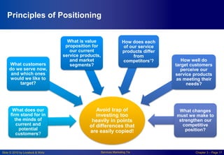Slide © 2010 by Lovelock & Wirtz Services Marketing 7/e Chapter 3 – Page 17
Principles of Positioning
Avoid trap of
investing too
heavily in points
of differences that
are easily copied!
What does our
firm stand for in
the minds of
current and
potential
customers?
What customers
do we serve now,
and which ones
would we like to
target?
What is value
proposition for
our current
service products,
and market
segments?
How does each
of our service
products differ
from
competitors’? How well do
target customers
perceive our
service products
as meeting their
needs?
What changes
must we make to
strengthen our
competitive
position?
 