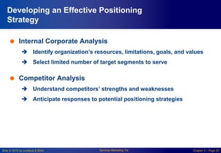 Slide © 2010 by Lovelock & Wirtz Services Marketing 7/e Chapter 3 – Page 20
Developing an Effective Positioning
Strategy
 Internal Corporate Analysis
 Identify organization’s resources, limitations, goals, and values
 Select limited number of target segments to serve
 Competitor Analysis
 Understand competitors’ strengths and weaknesses
 Anticipate responses to potential positioning strategies
 