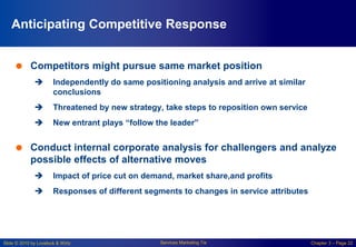 Slide © 2010 by Lovelock & Wirtz Services Marketing 7/e Chapter 3 – Page 22
Anticipating Competitive Response
 Competitors might pursue same market position
 Independently do same positioning analysis and arrive at similar
conclusions
 Threatened by new strategy, take steps to reposition own service
 New entrant plays “follow the leader”
 Conduct internal corporate analysis for challengers and analyze
possible effects of alternative moves
 Impact of price cut on demand, market share,and profits
 Responses of different segments to changes in service attributes
 