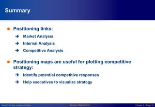 Slide © 2010 by Lovelock & Wirtz Services Marketing 7/e Chapter 3 – Page 33
Summary
 Positioning links:
 Market Analysis
 Internal Analysis
 Competitive Analysis
 Positioning maps are useful for plotting competitive
strategy:
 Identify potential competitive responses
 Help executives to visualize strategy
 