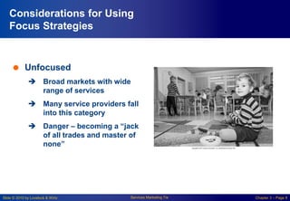 Slide © 2010 by Lovelock & Wirtz Services Marketing 7/e Chapter 3 – Page 8
Considerations for Using
Focus Strategies
 Unfocused
 Broad markets with wide
range of services
 Many service providers fall
into this category
 Danger – becoming a “jack
of all trades and master of
none”
 
