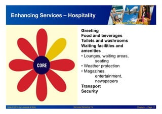 Services Marketing
Slide © 2010 by Lovelock & Wirtz Services Marketing 7/e Chapter 4 – Page 17
Enhancing Services – Hospitality!
Greeting
Food and beverages
Toilets and washrooms
Waiting facilities and
amenities
• Lounges, waiting areas,
seating
• Weather protection
• Magazines,
entertainment,
newspapers
Transport
Security
 