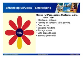 Services Marketing
Slide © 2010 by Lovelock & Wirtz Services Marketing 7/e Chapter 4 – Page 18
Enhancing Services – Safekeeping!
Caring for Possessions Customer Bring
with Them
• Child care, pet care
• Parking for vehicles, valet parking
• Coat rooms
• Baggage handling
• Storage space
• Safe deposit boxes
• Security personnel
 