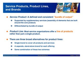 Services Marketing
Slide © 2010 by Lovelock & Wirtz Services Marketing 7/e Chapter 4 – Page 24
Service Products, Product Lines,
and Brands!
 Service Product: A defined and consistent “bundle of output” !
! Supported by supplementary services (assembly of elements that are built
around the core product)!
! Differentiated by bundle of output!
 Product Line: Most service organizations offer a line of products
rather than just a single product. !
 There are three broad alternatives for product lines:!
! Single brand to cover all products and services!
! A separate, stand-alone brand for each offering!
! Some combination of these two extremes!
 