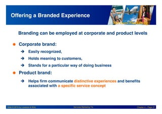 Services Marketing
Slide © 2010 by Lovelock & Wirtz Services Marketing 7/e Chapter 4 – Page 27
Offering a Branded Experience!
!Branding can be employed at corporate and product levels
!
 Corporate brand:!
! Easily recognized,!
! Holds meaning to customers,!
! Stands for a particular way of doing business!
 Product brand:!
! Helps firm communicate distinctive experiences and benefits
associated with a specific service concept!
 