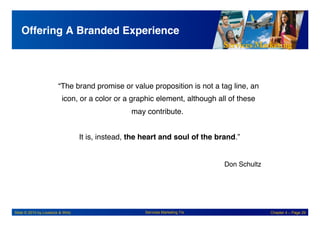 Services Marketing
Slide © 2010 by Lovelock & Wirtz Services Marketing 7/e Chapter 4 – Page 29
Offering A Branded Experience!
“The brand promise or value proposition is not a tag line, an
icon, or a color or a graphic element, although all of these
may contribute. "
"
It is, instead, the heart and soul of the brand.”
"
Don Schultz
"
 